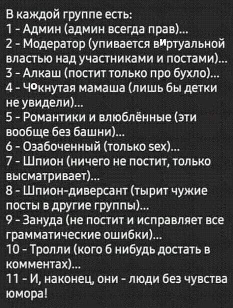 В каждой группе есть 1 Админ админ всегда прав 2 Модератор упивается виртуальной властью над участниками и постами 3 Алкаш постит только про бухло 4 Чкнутая мамаша лишь бы детки не увидели 5 Романтики и влюблённые эти вообще без башни 6 Озабоченный только зех 7 Шпион ничего не постит только высматривает В Шпиондиверсант тырит чужие посты в другие группы 9 Зануда не постит и исправляет асе граммати