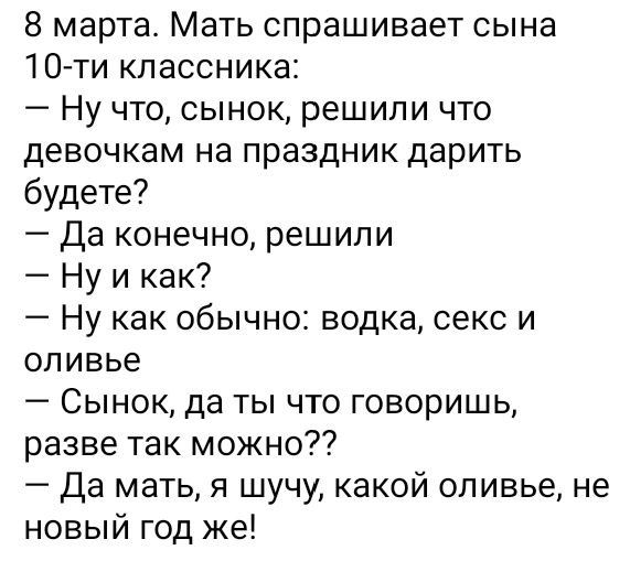 8 марта Мать спрашивает сына 10 ти кпассника Ну что сынок решили что девочкам на праздник дарить будете Да конечно решили Ну и как Ну как обычно водка секс и оливье Сынок да ты что говоришь разве так можно Да мать я шучу какой оливье не новый год же