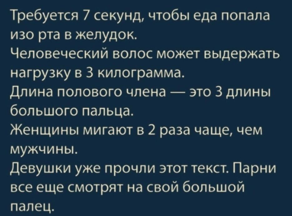 Требуется 7 секунд чтобы еда попала изо рта в желудок Человеческий волос может выдержать нагрузку в 3 килограмма Длина полового члена это 3 длины большого пальца Женщины мигают в 2 раза чаще чем мужчины девушки уже прочли этот текст Парни все еще смотрят на свой большой палец