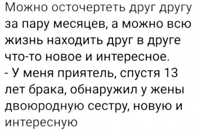 Можно осточертеть друг другу за пару месяцев а можно всю жизнь находить друг в друге что то новое и интересное У меня приятель спустя 13 лет брака обнаружил у жены двоюродную сестру новую и интересную