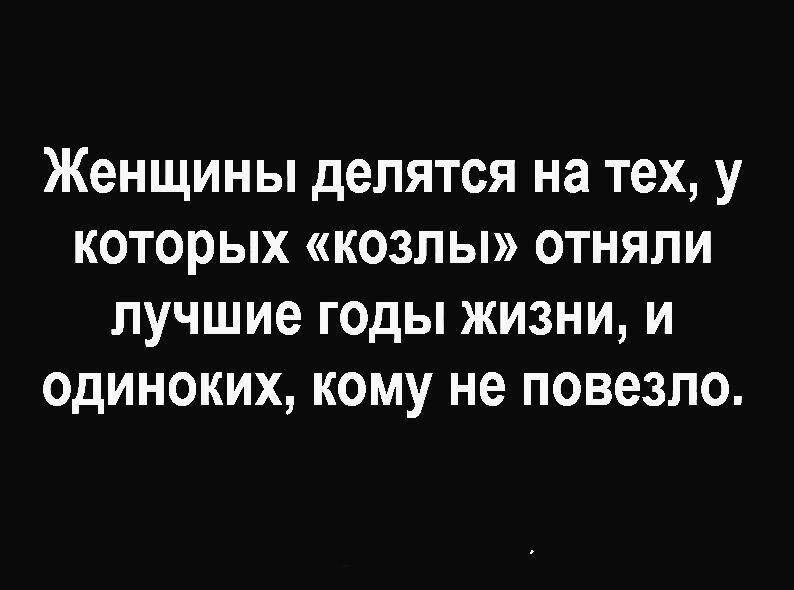 Женщины делятся на тех у которых козлы отняли лучшие годы жизни и одиноких кому не повезло