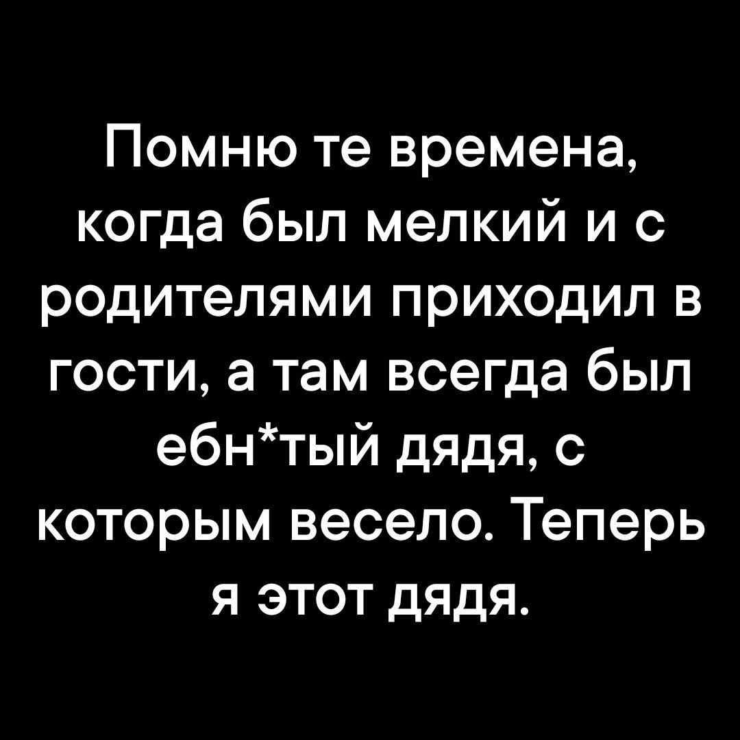 Помню те времена когда был мелкий и с родителями приходил в гости а там всегда был е6нтый дядя с которым весело Теперь я этот дядя