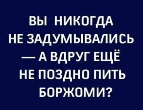 вы никогдА нв ЗАДУМЫВАЛИСЬ А вдруг ЕЩЁ не поздно пить БОРЖОМИ