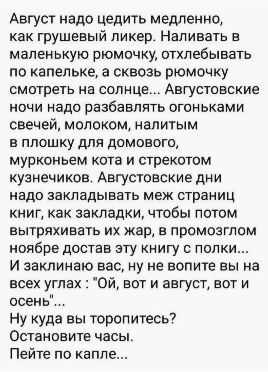 Август надо цедить медленно как грушевый ликер Напивать в маленькую рюмочку отхлебывать по капельке а сквозь рюмочку смотреть на солнце Августовские ночи надо разбавлять огоньками свечей молоком напитым в плошку для домового мурконьем кота и стрекотом кузнечиков АВГУСТОВСКИЕ И надо закладывать меж страниц книг как закладки чтобы потом вытряхивать ИХ жар В ПРОМОЗГПОМ ноябре достав эту книгу с полки