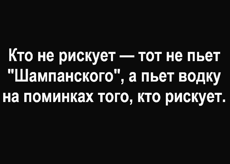 Кто не рискует тот не пьет Шампанского а пьет водку на поминках того кто рискует