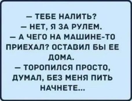 ТЕБЕ НАПИТЬ НЕТ Я ЗА РУЛЕМ А ЧЕГО НА МАШИНЕ ТО ПРИЕХАП ОСТАВИЛ БЫ ЕЕ дОМА ТОРОПИПСЯ ПРОСТО дУМАЛ БЕЗ МЕНЯ ПИТЬ НАЧНЕТЕ