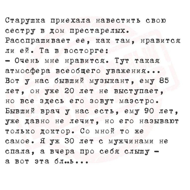 Старушка приехали навестить своп сестру в дом престарелых Расспрашиввет ее как там нравится ей Тв в восторге Очень мне нравится Тут такая атмосфера всеобщего уважения Вот у нас бывший музыкант ему 85 лет он уже 20 лет не выступает на все здесь его зовут маэстро Бнвший врач нас есть ему 90 лет уже давно не лечит но его называют только доктор Со мной то же самое Я у 30 лет с мужчинами не спада а вче