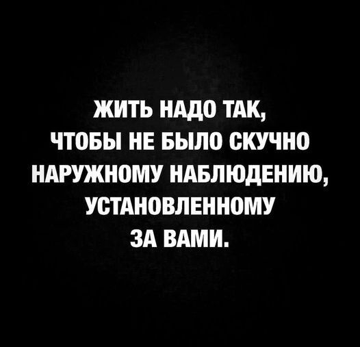 ЖИТЬ НАДО ТАК ЧТОБЫ НЕ БЫЛО СКУЧНО НАРУЖНОМУ НАБЛЮДЕНИЮ УСТАНОВЛЕННОМУ ЗА ВАМИ