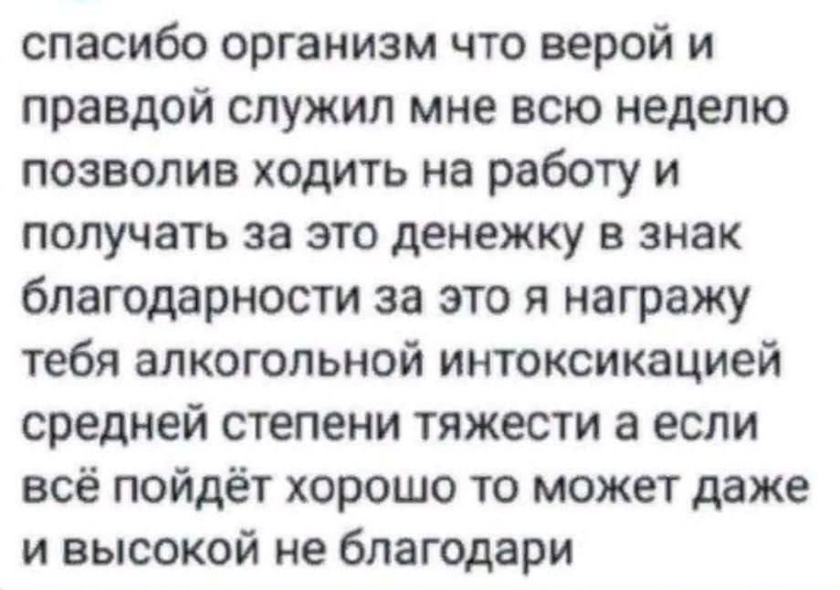 спасибо организм что верой и правдой служил мне всю неделю позволив ходить на работу и получать за это денежку в знак благодарности за это я награжу тебя алкогольной интоксикацией средней степени тяжести а если всё пойдёт хорошо то может даже и высокой не благодари