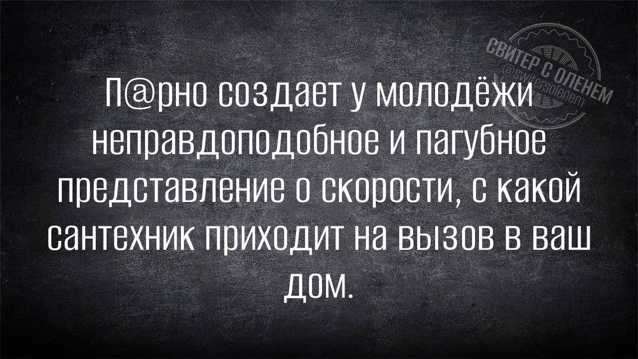 Прно создавт у молодёжи неправдоподобное и пагубное представление о скорости какой сантехник приходит на вызов в ваш доМ