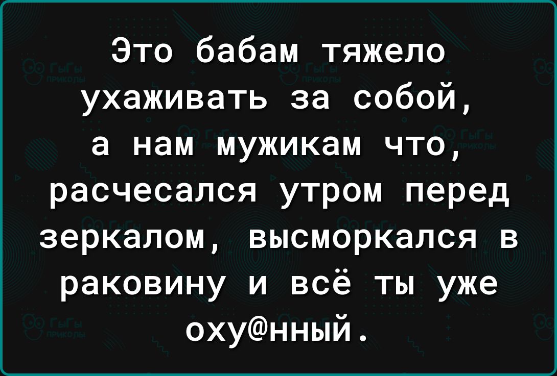 Это бабам тяжело ухаживать за собой а нам мужикам что расчесался утром перед зеркалом высморкался в раковину и всё ты уже охунный