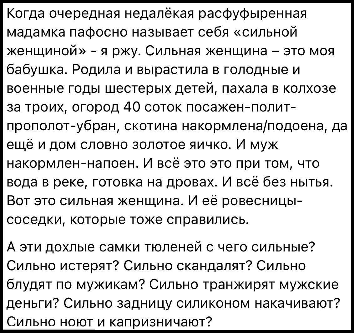 Когда очередная недалёкая расфуфыренная мадамка пафосно называет себя сильной женщиной я ржу Сильная женщина это моя бабушка Родила и вырастила в голодные и военные годы шестерых детей пахала в колхозе за троих огород 40 соток посажен полит прополот убран скотина накормленаподоена да ещё и дом словно золотое яичко И муж накормлен напоен И всё это э