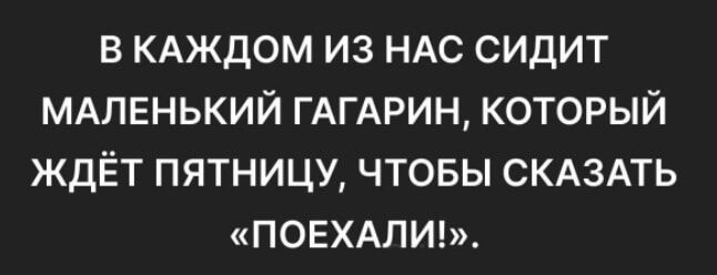 В КАЖДОМ ИЗ НАС СИДИТ МАЛЕНЬКИЙ ГАГАРИН КОТОРЫЙ ЖДЁТ ПЯТНИЦУ ЧТОБЫ СКАЗАТЬ ПОЕХАЛИ