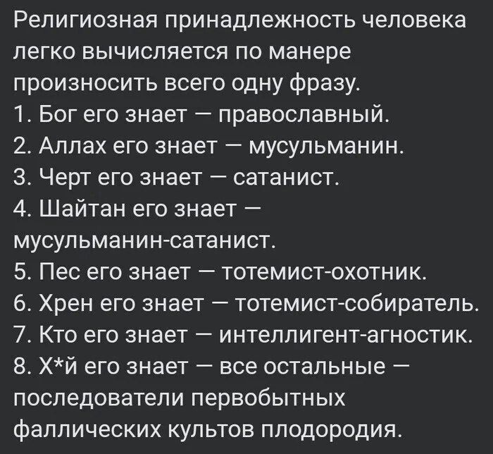 Религиозная принадлежность человека легко вычисляется по манере произносить всего одну фразу 1 Бог его знает православный 2 Аллах его знает мусульманин З Черт его знает сатанист 4 Шайтан его знает мусульманин сатанист 5 Пес его знает тотемист охотник 6 Хрен его знает тотемист собиратель 7 Кто его знает интеллигент агностик 8 Хй его знает все осталь