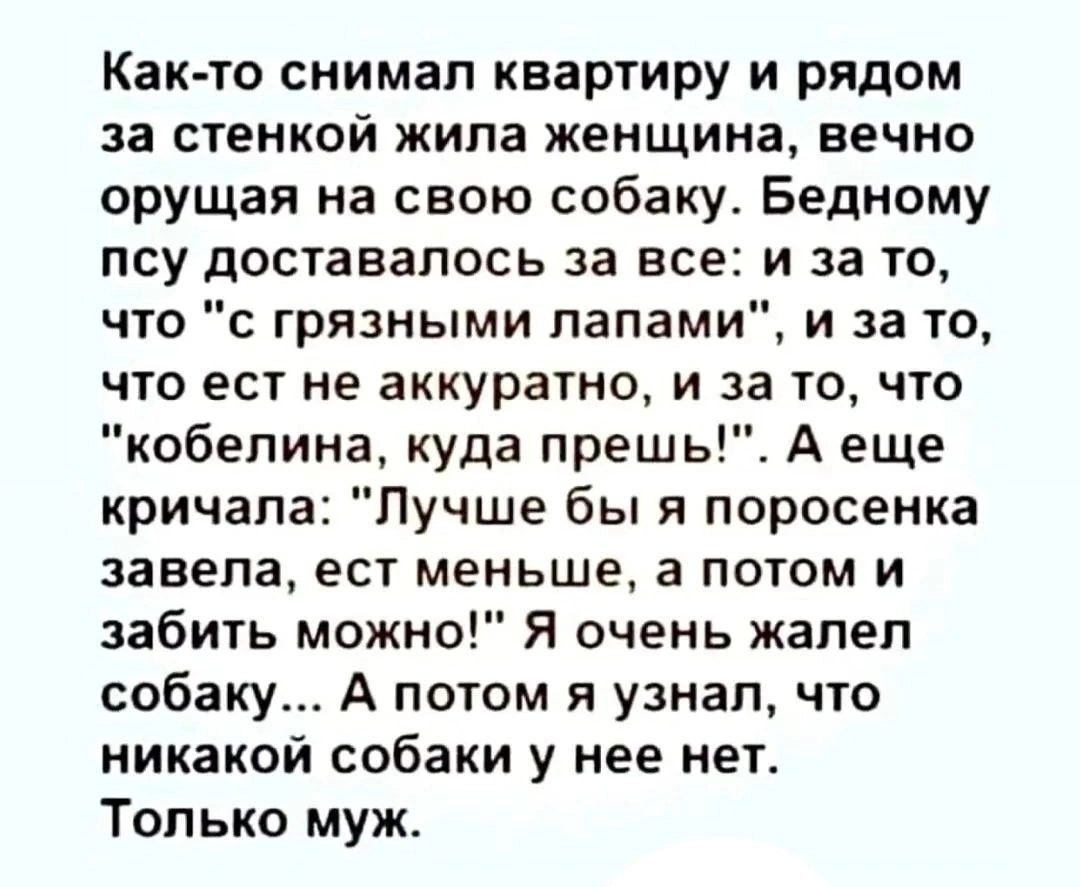 Как то снимал квартиру и рядом за стенкой жила женщина вечно орущая на свою собаку Бедному псу доставалось за все и за то что с грязными лапами и за то что ест не аккуратно и за то что кобелина куда прешь А еще кричала Лучше бы я поросенка завела ест меньше а потом и забить можно Я очень жалел собаку А потом я узнал что никакой собаки у нее нет Тол