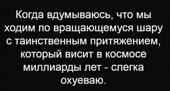 Когда вдумываюсь что мы ходим по вращающемуся шару с таинственным притяжением который висит в космосе миллиарды лет слегка охуеваю