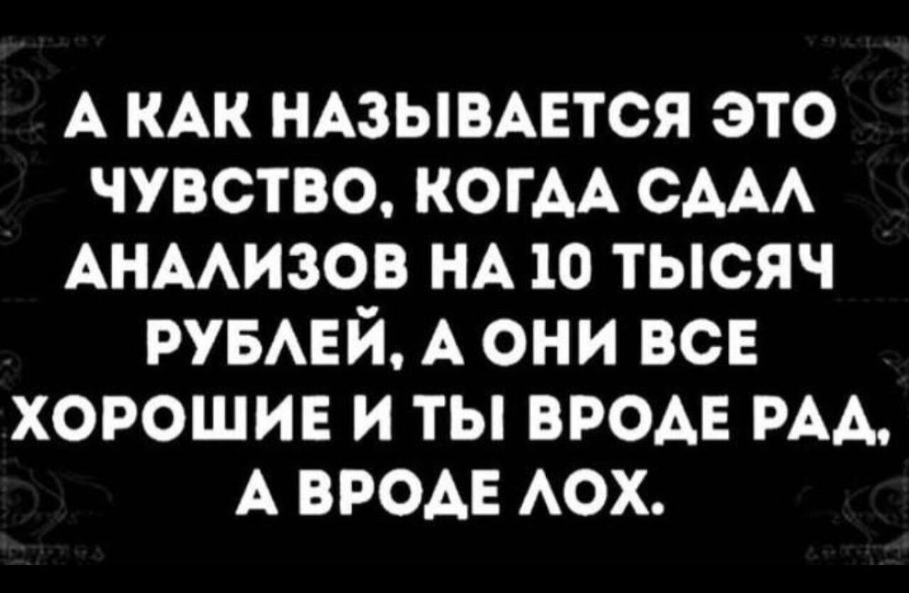 А КАК НАЗЫВАЕТСЯ ЭТО ЧУВСТВО КОГДА СДАЛ АНАЛИЗОВ НА 10 ТЫСЯЧ РУБЛЕЙ А ОНИ ВСЕ ХОРОШИЕ И ТЫ ВРОДЕ РАД А ВРОДЕ ЛОХ