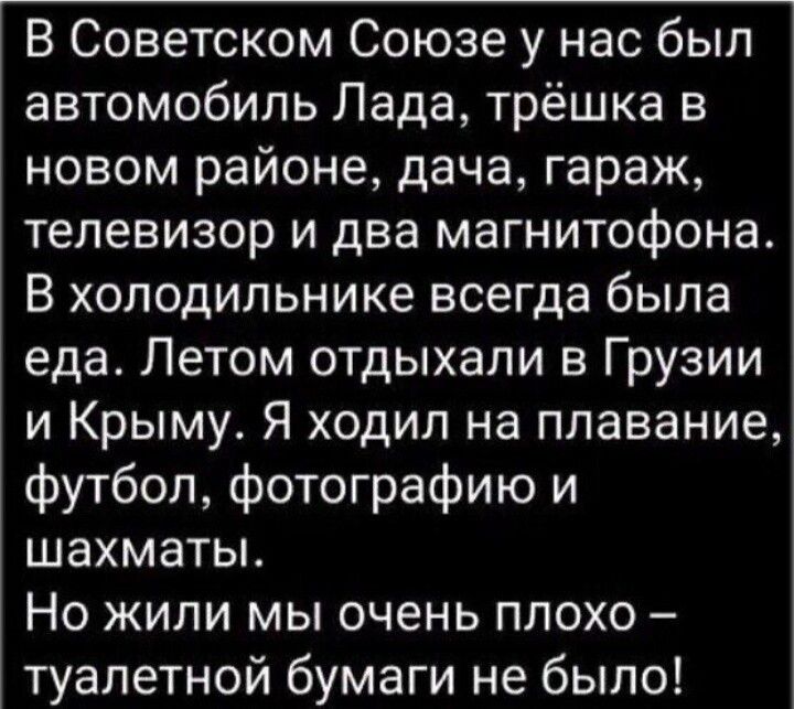 В Советском Союзе у нас был автомобиль Лада трёшка в новом районе дача гараж телевизор и два магнитофона В холодильнике всегда была еда Летом отдыхали в Грузии и Крыму Я ходил на плавание футбол фотографию и шахматы Но жили мы очень плохо туалетной бумаги не было