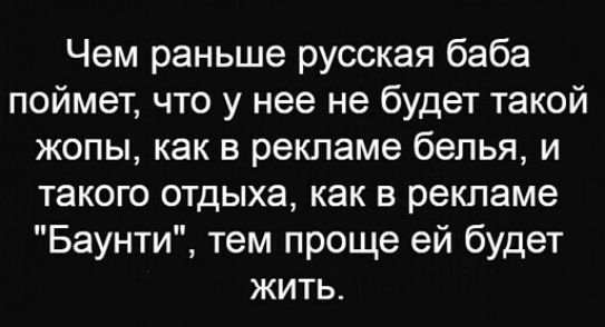Чем раньше русская баба поймет что у нее не будет такой жопы как в рекламе белья и такого отдыха как в рекламе Баунти тем проще ей будет жить