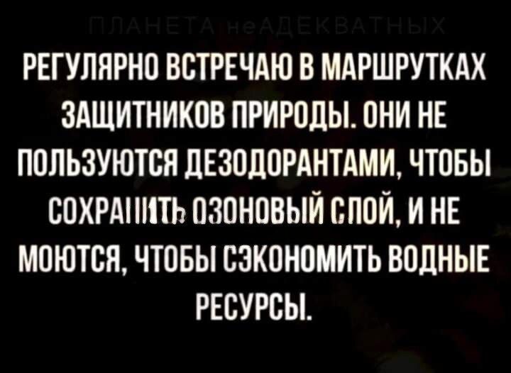 РЕГУЛЯРНО ВСТРЕЧАЮ В МАРШРУТКАХ ЗАЩИТНИКОВ ПРИРОДЫ ОНИ НЕ ПОЛЬЗУЮТСЯ ДЕЗОДОРАНТАМИ ЧТОБЫ СОХРАНИТЬ ОЗОНОВЫЙ СПОЙ И НЕ МОЮТСЯ ЧТОБЫ СЗКОНОМИТЬ ВОДНЫЕ РЕСУРСЫ