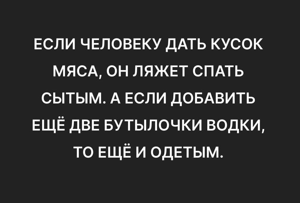 ЕСЛИ ЧЕЛОВЕКУ ДАТЬ КУСОК МЯСА ОН ЛЯЖЕТ СПАТЬ СЫТЫМ А ЕСЛИ ДОБАВИТЬ ЕЩЁ ДВЕ БУТЫЛОЧКИ ВОДКИ ТО ЕЩЁ И ОДЕТЫМ