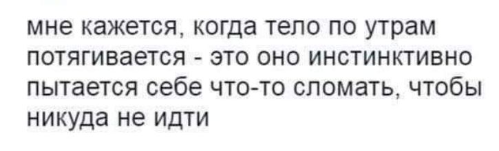 мне кажется когда тело по утрам потягивается это оно инстинктИВно пытается себе что то сломать чтобы никуда не идти