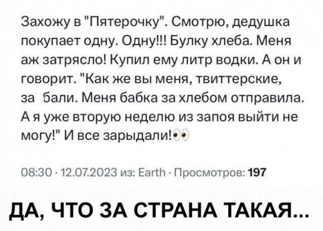 Захожу в Пятерочку Смотрю дедушка покупает одну Одну Булку хлеба Меня аж затрясло Купил ему литр водки А он и говорит Как же вы меня твиттерские за бали Меня бабка за хлебом отправила Аяууже вторую неделю из запоя выйти не могу И все зарыдали 0830 12072023 из Еа Просмотров 197 ДА ЧТО ЗА СТРАНА ТАКАЯ