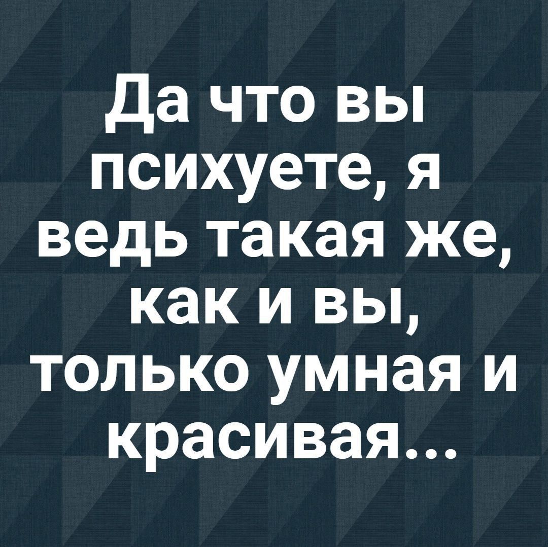 Да что вы психуете я ведь такая же как и вы только умная и красивая