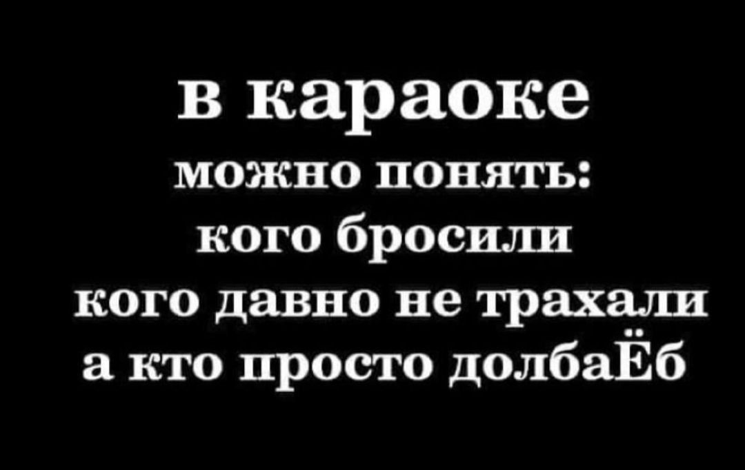 в караоке можно понять кого бросили кого давно не трахали а кто просто долбаЁб