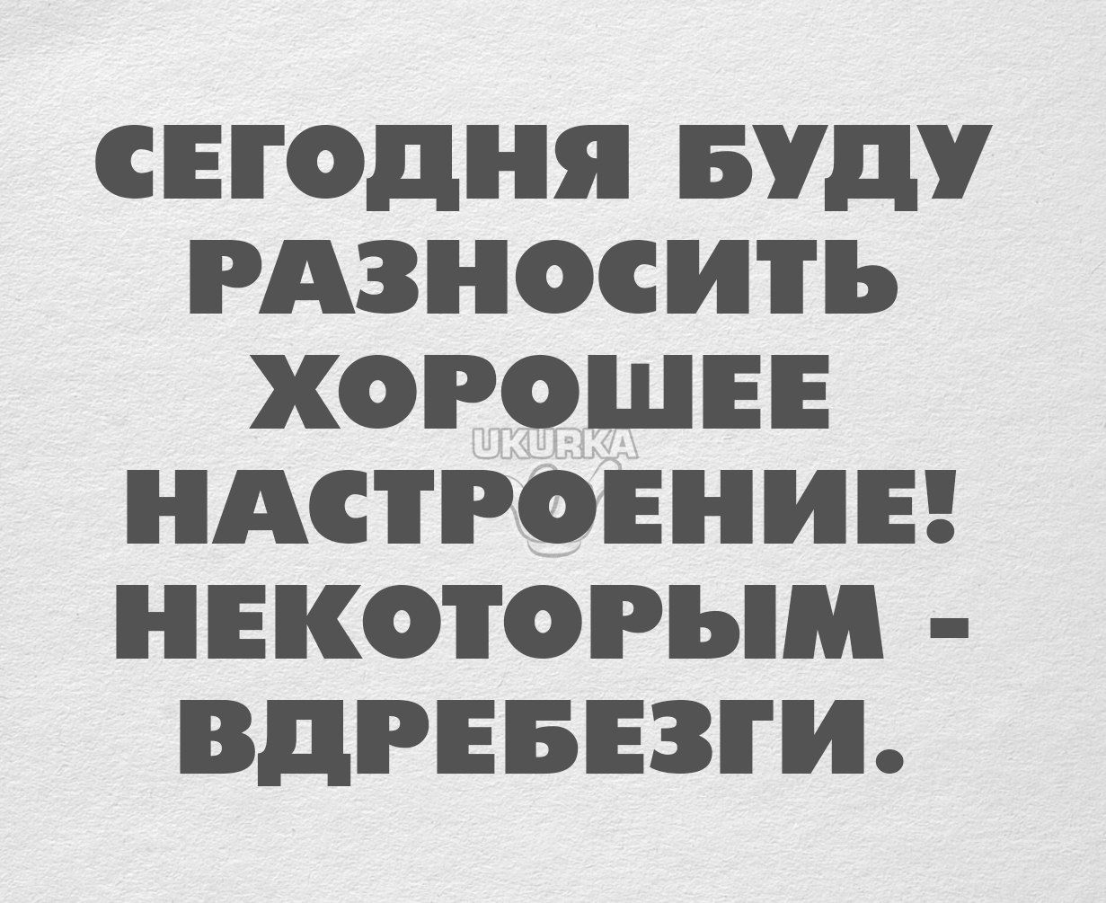 СЕГОДНЯ БУДУ РАЗНОСИТЬ ХОРОШЕЕ НАСТРОЕНИЕ НЕКОТОРЫМ ВДРЕБЕЗГИ
