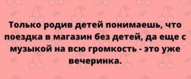 Только родив детей понимаешь что поездка в магазин без детей да еще с музыкой на всю громкость это уже вечеринка