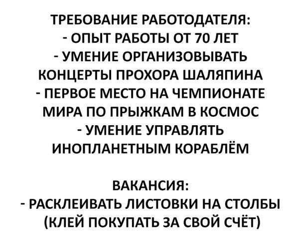 ТРЕБОВАНИЕ РАБОТОДАТЕЛЯ ОПЫТ РАБОТЫ ОТ 70 ЛЕТ УМЕНИЕ ОРГАНИЗОВЫВАТЬ КОНЦЕРТЫ ПРОХОРА ШАЛЯПИНА ПЕРВОЕ МЕСТО НА ЧЕМПИОНАТЕ МИРА ПО ПРЫЖКАМ В КОСМОС УМЕНИЕ УПРАВЛЯТЬ ИНОПЛАНЕТНЫМ КОРАБЛЁМ ВАКАНСИЯ РАСКЛЕИВАТЬ ЛИСТОВКИ НА СТОЛБЫ КЛЕЙ ПОКУПАТЬ ЗА СВОЙ СЧЁТ