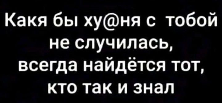 Какя бы хуня с тобой не случилась всегда найдётся тот кто так и знал