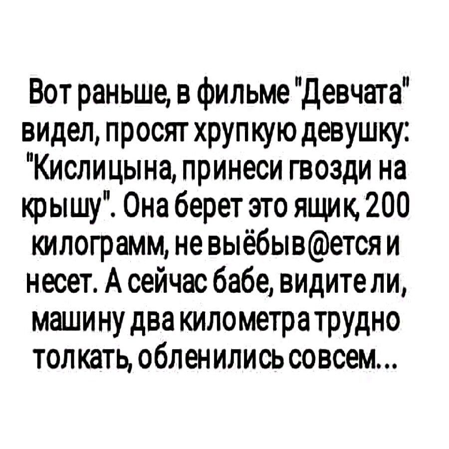 Вот раньше в фильме Девчата видел просят хрупкую девушку Кислицына принеси гвозди на крышу Она берет это ящик 200 килограмм не выёбывется и несет А сейчас бабе видите ли машину два километратрудно толкать обленились совсем