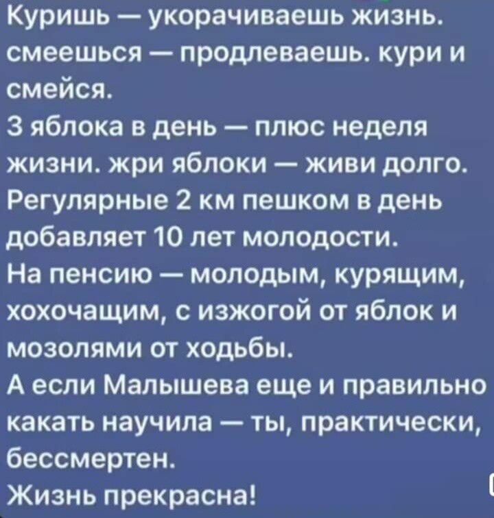 Куришь укорачиваешь жизнь смеешься продлеваешь кури и смейся З яблока в день плюс неделя жизни жри яблоки живи долго Регулярные 2 км пешком в день добавляет 10 лет молодости На пенсию молодым курящим хохочащим с изжогой от яблок и мозолями от ходьбы А если Малышева еще и правильно какать научила ты практически бессмертен Жизнь прекрасна