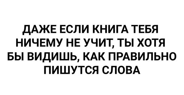 ДАЖЕ ЕСЛИ КНИГА ТЕБЯ НИЧЕМУ НЕ УЧИТ ТЫ ХОТЯ БЫ ВИДИШЬ КАК ПРАВИЛЬНО ПИШУТСЯ СЛОВА