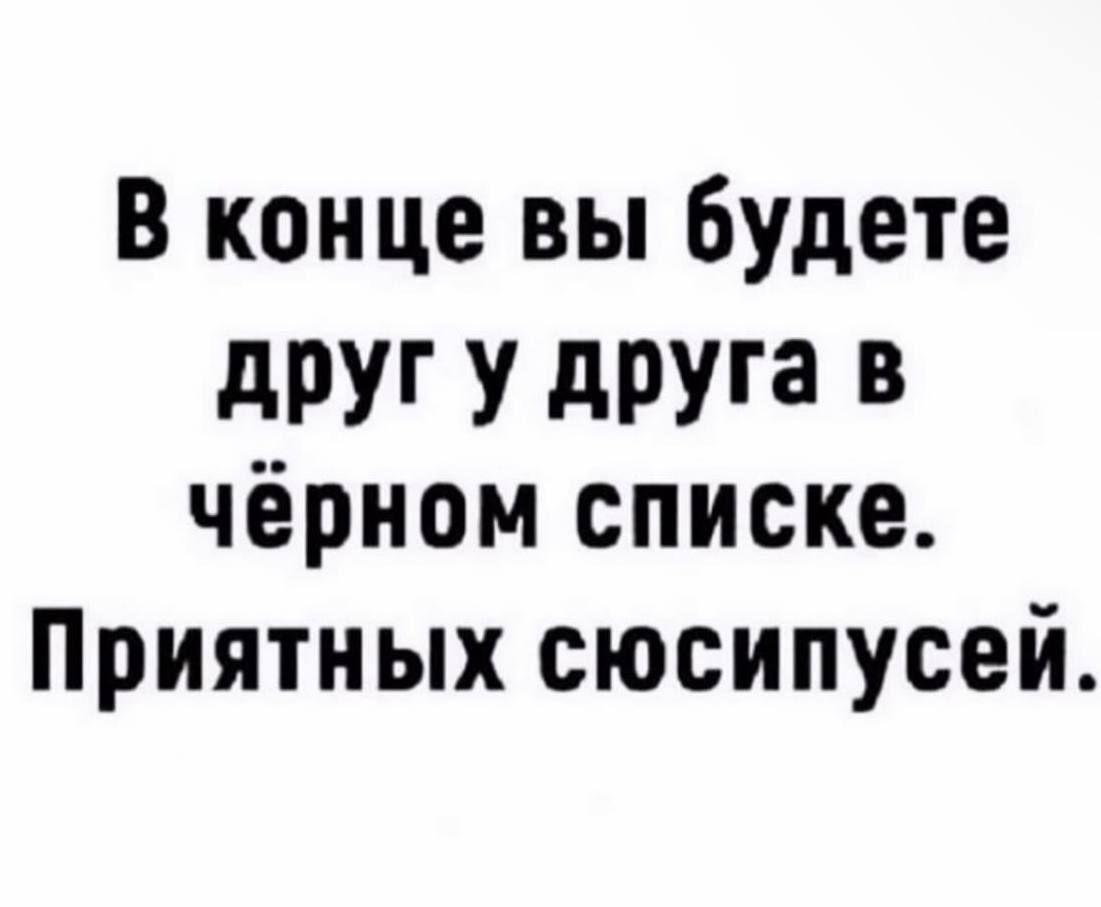 В конце вы будете друг у друга в чёрном списке Приятных сюсипусей