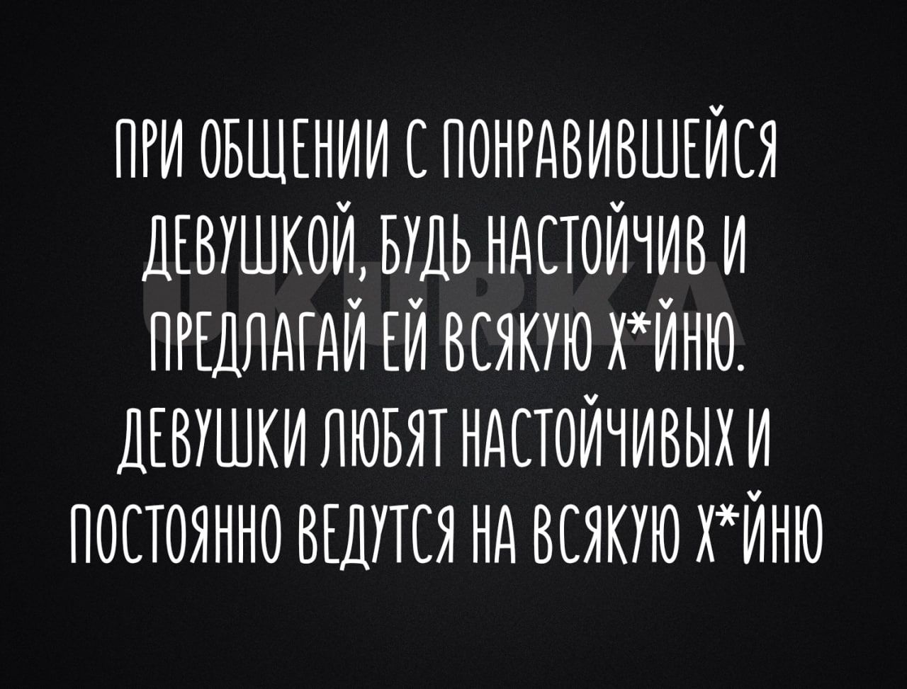 ПРИ ОБЩЕНИИ С ПОНРАВИВШЕЙСЯ ДЕВШКОЙ БДЬ НАСТОЙЧИВ И ПРЕДЛАГАЙ ЕЙ ВСЯКУЮ ХЙНЮ ДЕВИШКИ ЛЮБЯТ НАСТОЙЧИВЫХ И ПОСТОЯННО ВЕДУТСЯ НА ВСЯКИЮ ХЙНЮ