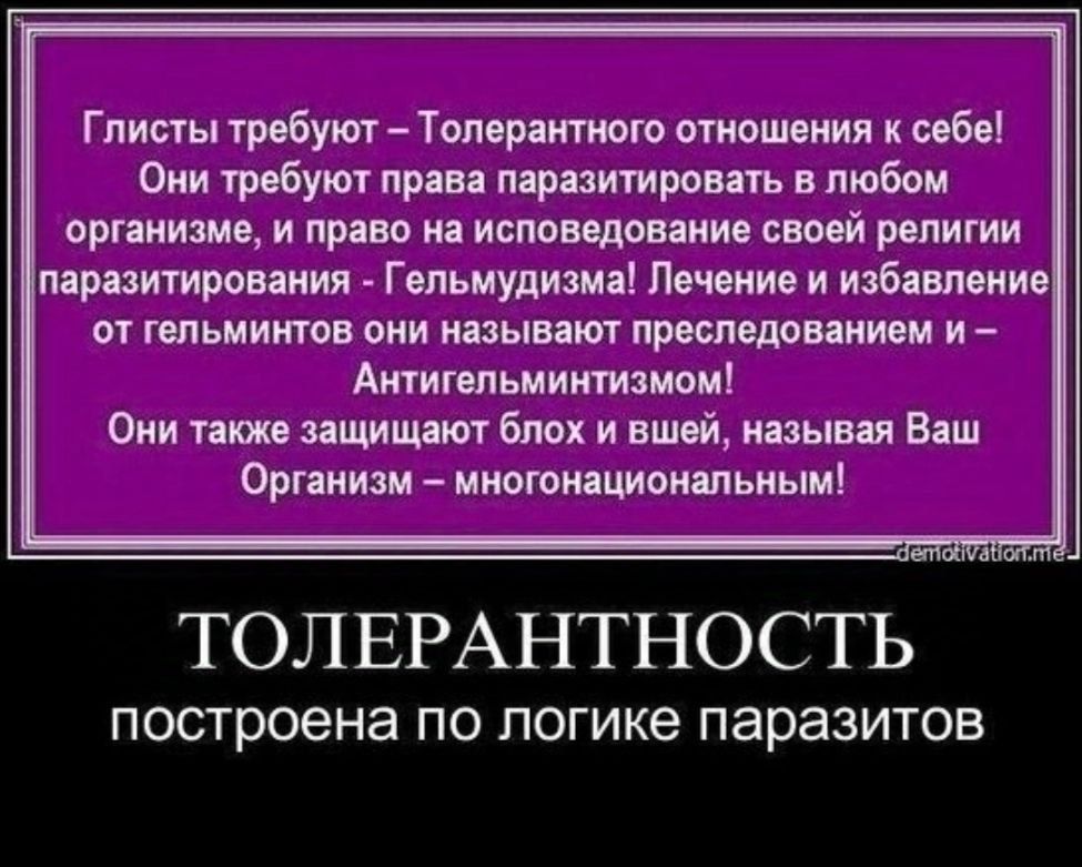 Глисты требуют Толерантного отношения к себе Они требуют права паразитировать в любом организме и право на исповедование своей религии паразитирования Гельмудизма Лечение и избавление от гельминтов они называют преследованием и Антигельминтизмом Они также защищают блох и вшей называя Ваш Организм многонациональным ТОЛЕРАНТНОСТЬ построена по логике 