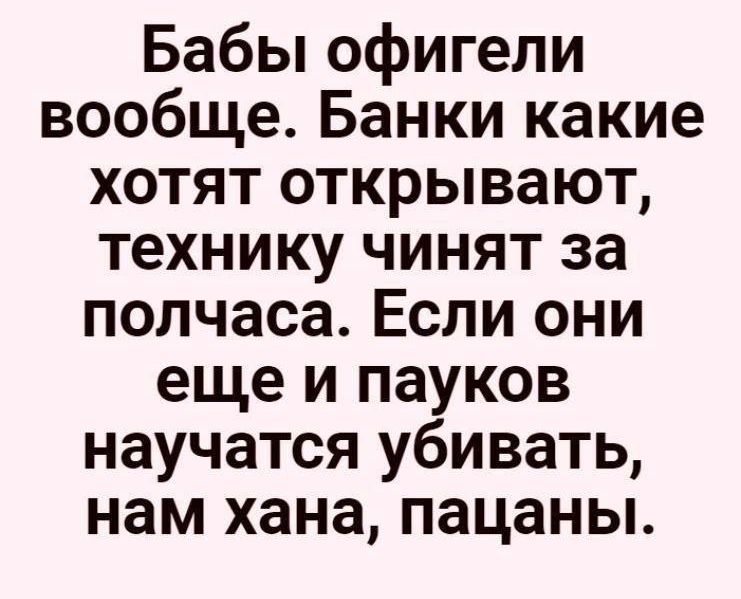 Бабы офигели вообще Банки какие хотят открывают технику чинят за полчаса Если они еще и пауков научатся убивать нам хана пацаны