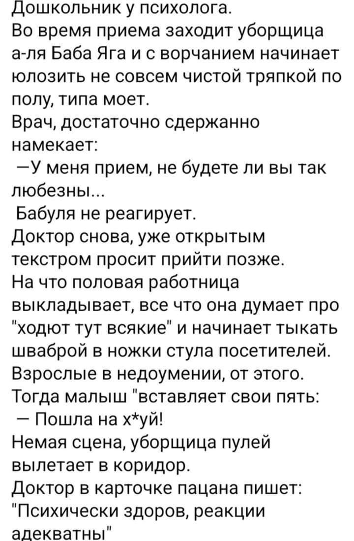 Дошкольник у психолога Во время приема заходит уборщица а ля Баба Яга и с ворчанием начинает юлозить не совсем чистой тряпкой по полу типа моет Врач достаточно сдержанно намекает У меня прием не будете ли вы так любезны Бабуля не реагирует Доктор снова уже открытым текстром просит ПрИЙТИ позже На что половая работница выкладывает все что она думает