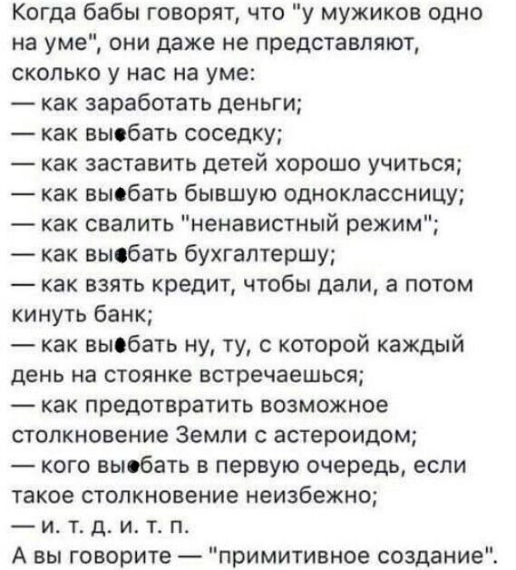 Когда бабы говорят что у мужиков одно на уме они даже не представляют сколько у нас на уме как заработать деньги как выебать соседку как заставить детей хорошо учиться как выебать бывшую одноклассницу как свалить ненавистный режим как выфбать бухгалтершу как взять кредит чтобы дали а потом кинуть банк как выебать ну ту с которой каждый день на стоя