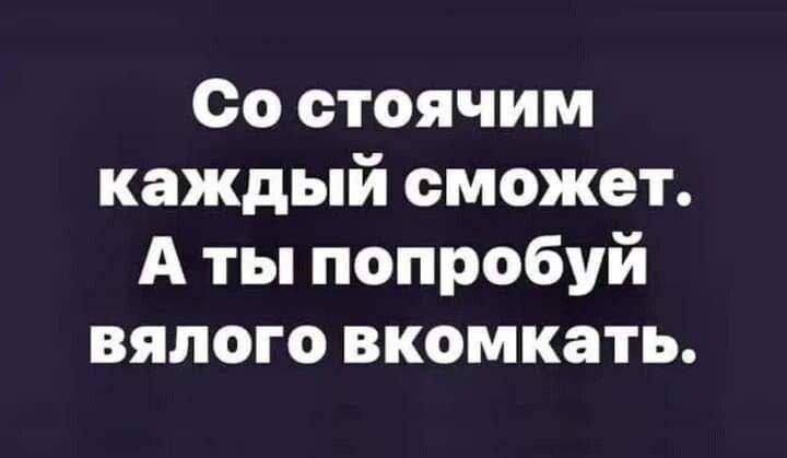 Со стоячим каждый сможет А ты попробуй вялого вкомкать