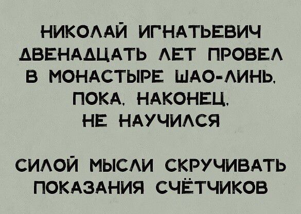 НИКОЛАЙ ИГНАТЬЕВИЧ АВЕНААЦАТЬ ЛЕТ ПРОВЕЛ В МОНАСТЫРЕ ШАО ЛИНЬ ПОКА НАКОНЕЦ НЕ НАУЧИЛСЯ СИЛОЙ МЫСЛИ СКРУЧИВАТЬ ПОКАЗАНИЯ СЧЁТЧИКОВ