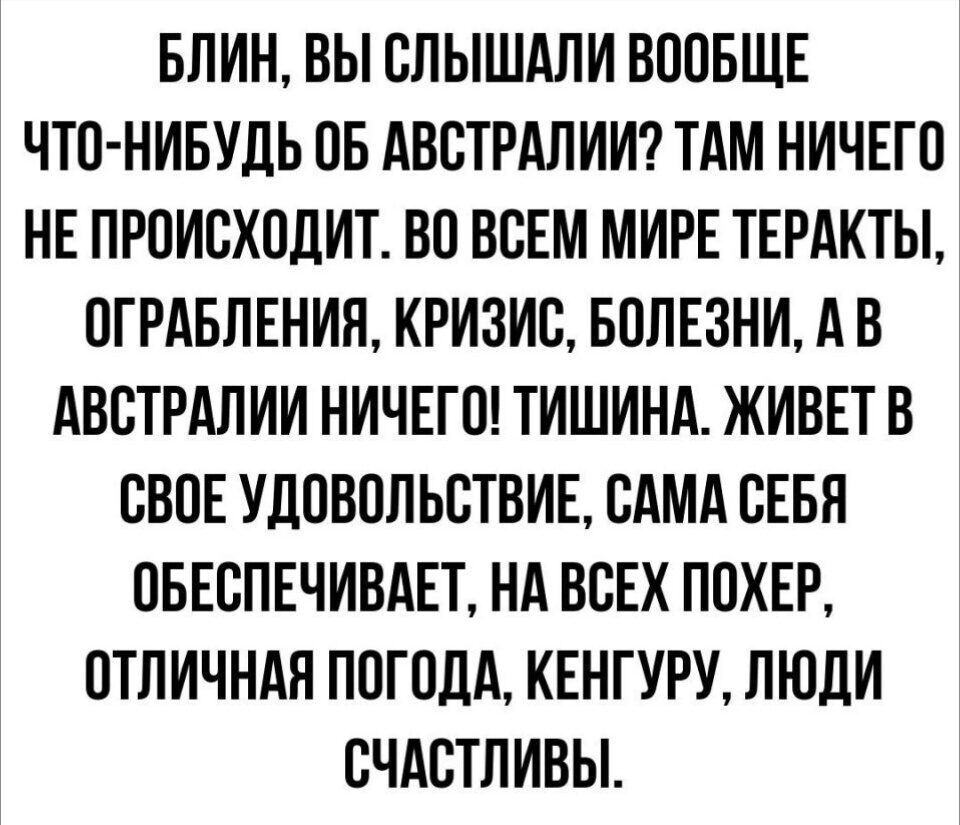 БЛИН ВЫ СЛЫШАЛИ ВООБЩЕ ЧТО НИБУДЬ ОБ АВСТРАЛИИ ТАМ НИЧЕГО НЕ ПРОИСХОДИТ ВО ВСЕМ МИРЕ ТЕРАКТЫ ОГРАБЛЕНИЯ КРИЗИС БОЛЕЗНИ А В АВСТРАЛИИ НИЧЕГО ТИШИНА ЖИВЕТ В СВОЕ УДОВОЛЬСТВИЕ САМА СЕБЯ ОБЕСПЕЧИВАЕТ НА ВСЕХ ПОХЕР ОТЛИЧНАЯ ПОГОДА КЕНГУРУ ЛЮДИ СЧАСТЛИВЫ