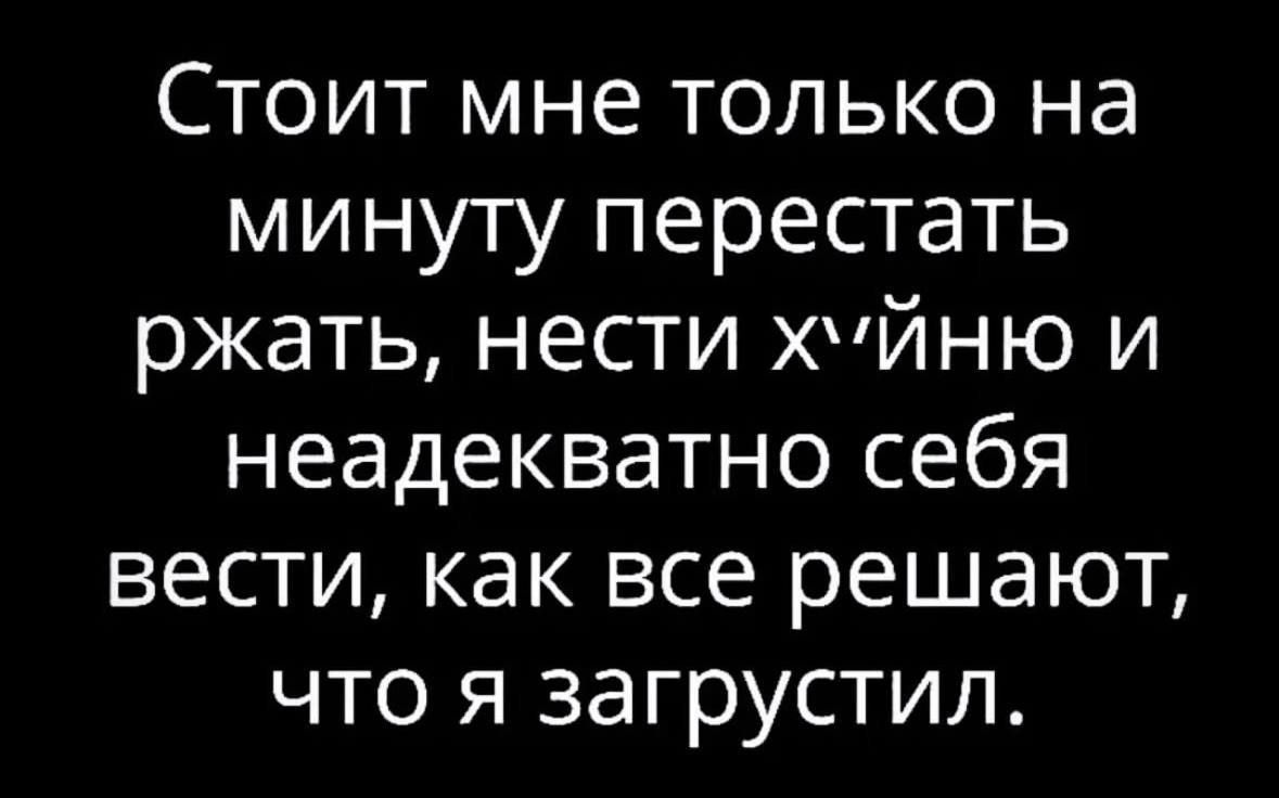 Стоит мне только на минуту перестать ржать нести хУЙНЮ И неадекватно себя вести как все решают что я загрустил