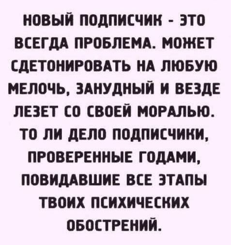 новый подПисчик это ВСЕГДА ПРОБЛЕМА МОЖЕТ СДЕТОНИРОВАТЬ НА ЛЮБУЮ МЕЛОЧЬ ЗАНУДНЫЙ И ВЕЗДЕ ЛЕЗЕТ СО СВОЕЙ МОРАЛЬЮ ТО ЛИ ДЕЛО ПОДПИСЧИНИ ПРОВЕРЕННЫЕ ГОДАМИ ПОВИДАВШИЕ ВСЕ ЭТАПЫ ТВОИХ ПСИХИЧЕСНИХ ОБОСТРЕНИЙ