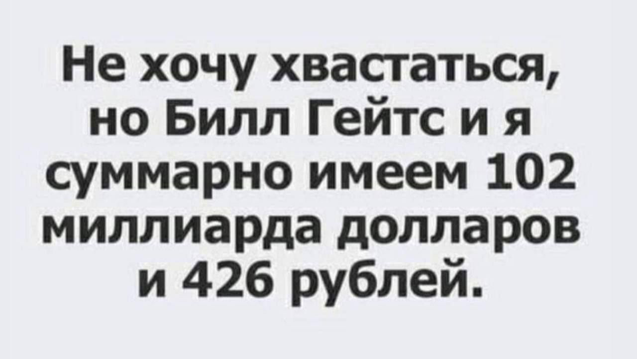 Не хочу хвастаться но Билл Гейтс и я суммарно имеем 102 миллиарда долларов и 426 рублей