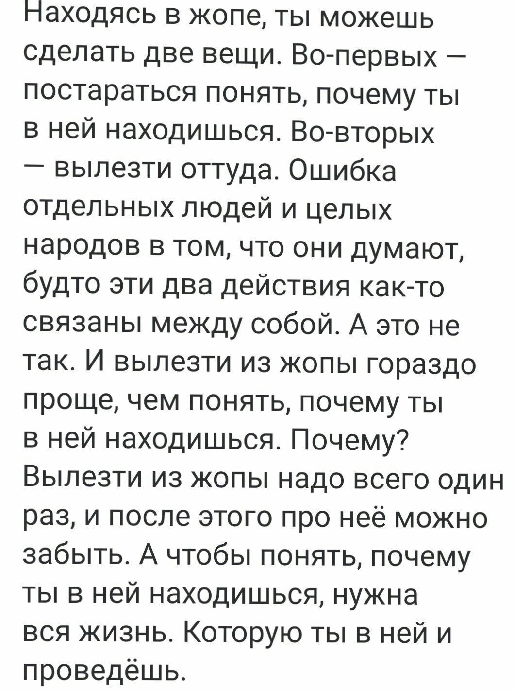 пНаходясь в жопе ты можешь сделать две вещи Во первых постараться понять почему ты в ней находишься Во вторых вылезти оттуда Ошибка отдельных людей и целых народов в том что они думают будто эти два действия как то связаны между собой А это не так И вылезти из жопы гораздо проще чем понять почему ты в ней находишься Почему Вылезти из жопы надо всег