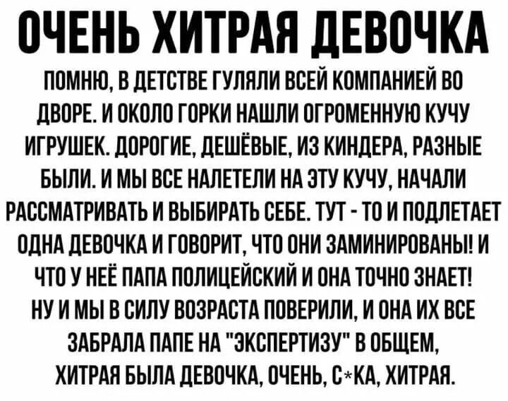 ОЧЕНЬ ХИТРАЯ ДЕВОЧКА ПОМНЮ В ДЕТСТВЕ ГУЛЯЛИ ВСЕЙ КОМПАНИЕЙ ВО ДВОРЕ И ОКОЛО ГОРКИ НАШЛИ ОГРОМЕННУЮ КУЧУ ИГРУШЕК ДОРОГИЕ ДЕШЁВЫЕ ИЗ КИНДЕРА РАЗНЫЕ БЫЛИ И МЫ ВСЕ НАЛЕТЕЛИ НА ЭТУ КУЧУ НАЧАЛИ РАССМАТРИВАТЬ И ВЫБИРАТЬ СЕБЕ ТУТ ТО И ПОДЛЕТАЕТ ОДНА ДЕВОЧКА И ГОВОРИТ ЧТО ОНИ ЗАМИНИРОВАНЫ И ЧТО У НЕЁ ПАПА ПОЛИЦЕЙСКИЙ И ОНА ТОЧНО ЗНАЕТ НУИМЫ В СИЛУ ВОЗРАСТА 